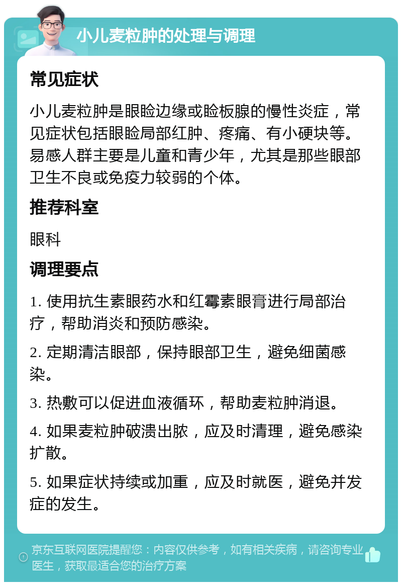 小儿麦粒肿的处理与调理 常见症状 小儿麦粒肿是眼睑边缘或睑板腺的慢性炎症，常见症状包括眼睑局部红肿、疼痛、有小硬块等。易感人群主要是儿童和青少年，尤其是那些眼部卫生不良或免疫力较弱的个体。 推荐科室 眼科 调理要点 1. 使用抗生素眼药水和红霉素眼膏进行局部治疗，帮助消炎和预防感染。 2. 定期清洁眼部，保持眼部卫生，避免细菌感染。 3. 热敷可以促进血液循环，帮助麦粒肿消退。 4. 如果麦粒肿破溃出脓，应及时清理，避免感染扩散。 5. 如果症状持续或加重，应及时就医，避免并发症的发生。