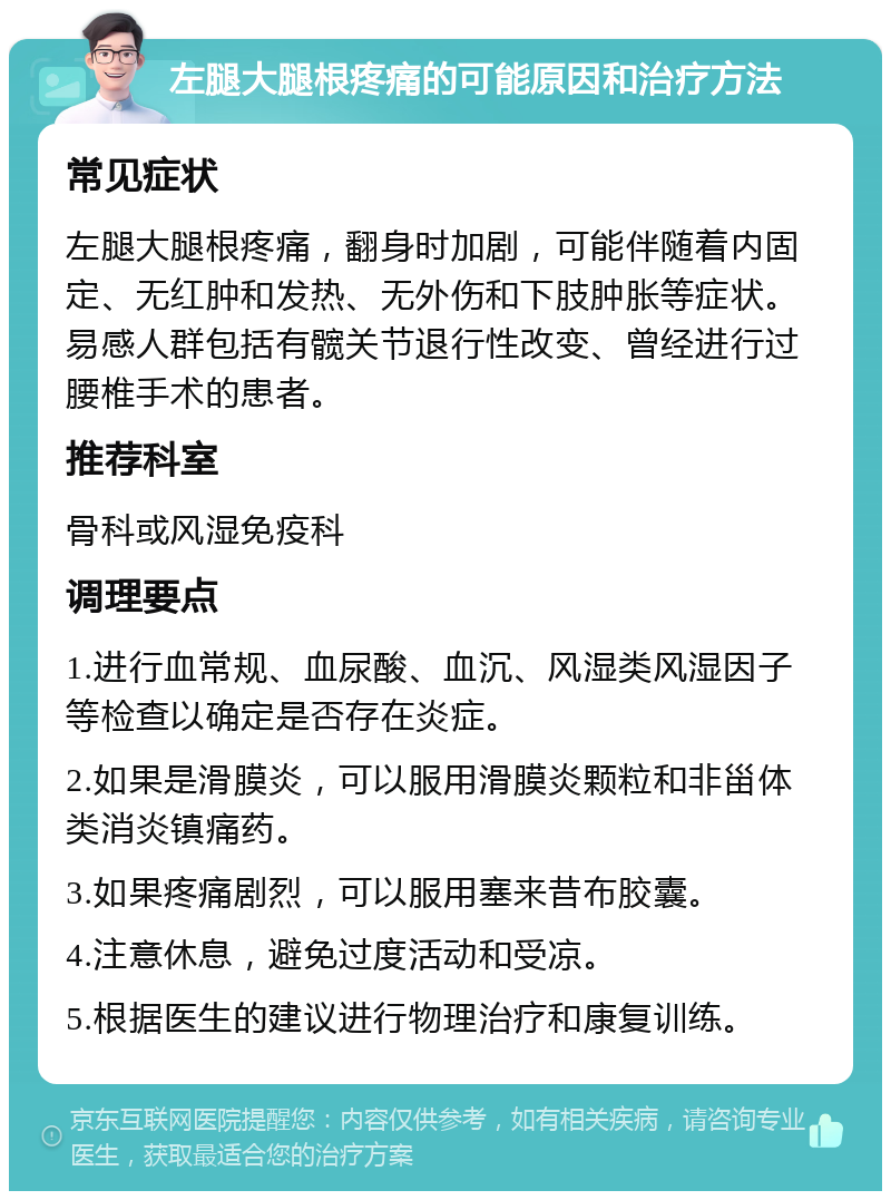 左腿大腿根疼痛的可能原因和治疗方法 常见症状 左腿大腿根疼痛，翻身时加剧，可能伴随着内固定、无红肿和发热、无外伤和下肢肿胀等症状。易感人群包括有髋关节退行性改变、曾经进行过腰椎手术的患者。 推荐科室 骨科或风湿免疫科 调理要点 1.进行血常规、血尿酸、血沉、风湿类风湿因子等检查以确定是否存在炎症。 2.如果是滑膜炎，可以服用滑膜炎颗粒和非甾体类消炎镇痛药。 3.如果疼痛剧烈，可以服用塞来昔布胶囊。 4.注意休息，避免过度活动和受凉。 5.根据医生的建议进行物理治疗和康复训练。