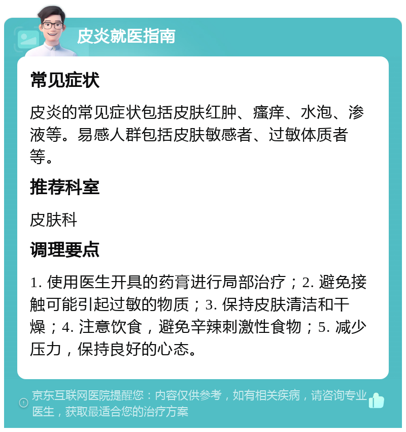 皮炎就医指南 常见症状 皮炎的常见症状包括皮肤红肿、瘙痒、水泡、渗液等。易感人群包括皮肤敏感者、过敏体质者等。 推荐科室 皮肤科 调理要点 1. 使用医生开具的药膏进行局部治疗；2. 避免接触可能引起过敏的物质；3. 保持皮肤清洁和干燥；4. 注意饮食，避免辛辣刺激性食物；5. 减少压力，保持良好的心态。