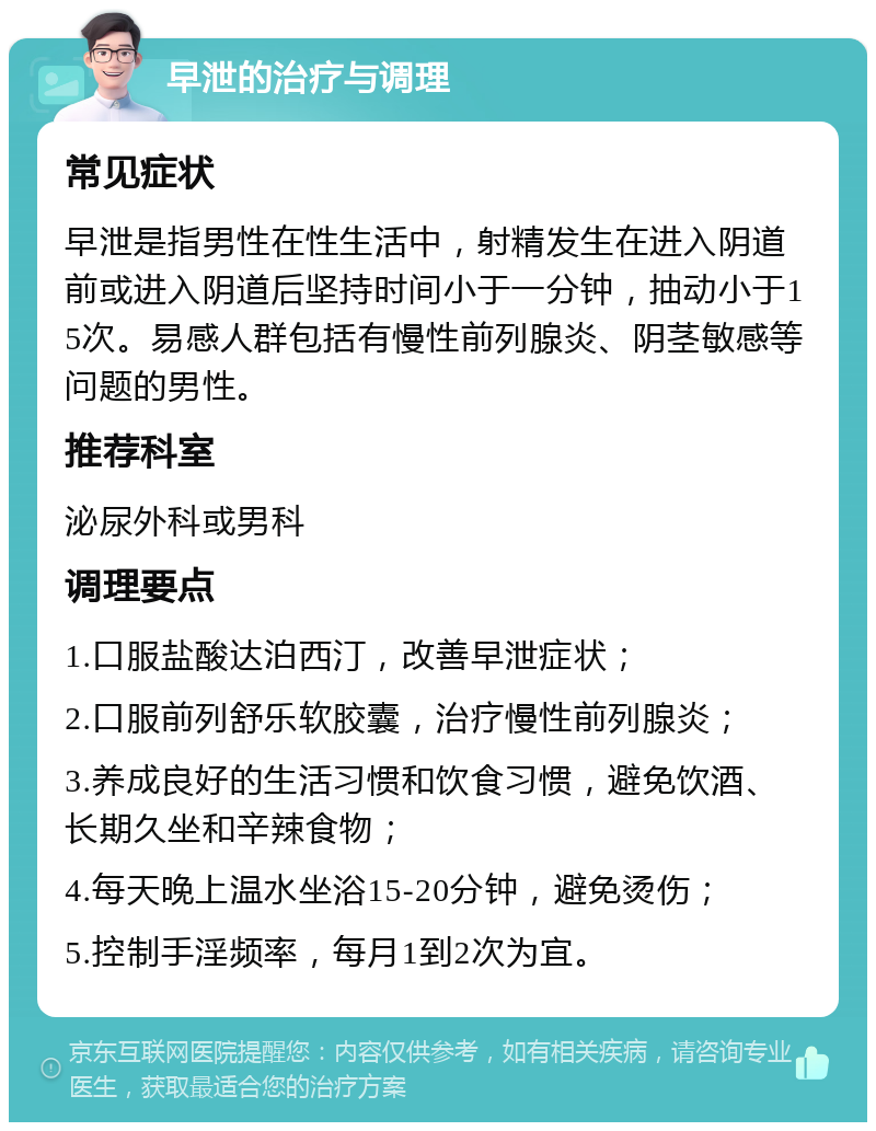 早泄的治疗与调理 常见症状 早泄是指男性在性生活中，射精发生在进入阴道前或进入阴道后坚持时间小于一分钟，抽动小于15次。易感人群包括有慢性前列腺炎、阴茎敏感等问题的男性。 推荐科室 泌尿外科或男科 调理要点 1.口服盐酸达泊西汀，改善早泄症状； 2.口服前列舒乐软胶囊，治疗慢性前列腺炎； 3.养成良好的生活习惯和饮食习惯，避免饮酒、长期久坐和辛辣食物； 4.每天晚上温水坐浴15-20分钟，避免烫伤； 5.控制手淫频率，每月1到2次为宜。