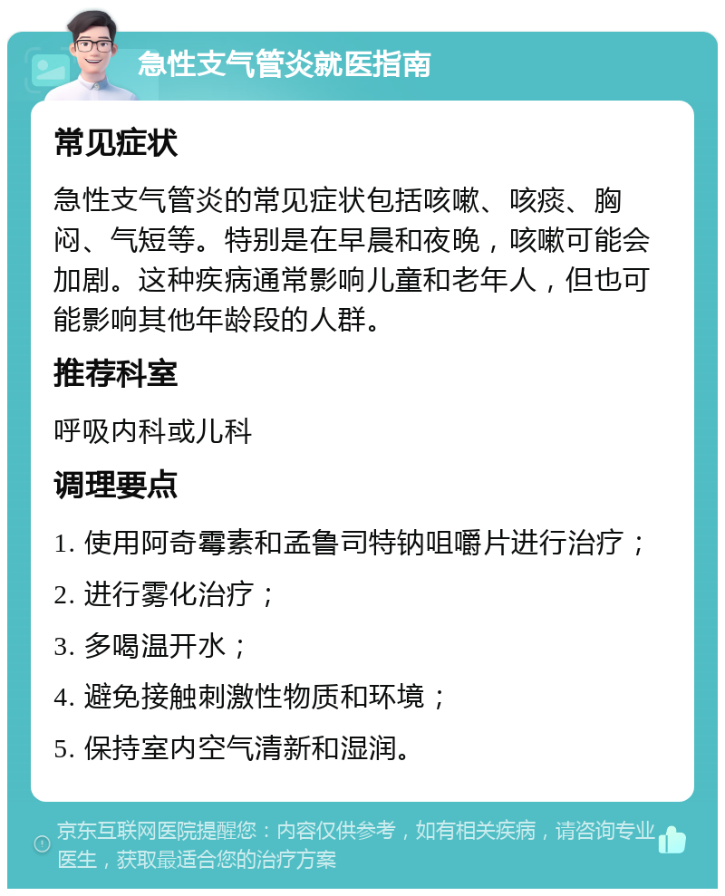 急性支气管炎就医指南 常见症状 急性支气管炎的常见症状包括咳嗽、咳痰、胸闷、气短等。特别是在早晨和夜晚，咳嗽可能会加剧。这种疾病通常影响儿童和老年人，但也可能影响其他年龄段的人群。 推荐科室 呼吸内科或儿科 调理要点 1. 使用阿奇霉素和孟鲁司特钠咀嚼片进行治疗； 2. 进行雾化治疗； 3. 多喝温开水； 4. 避免接触刺激性物质和环境； 5. 保持室内空气清新和湿润。