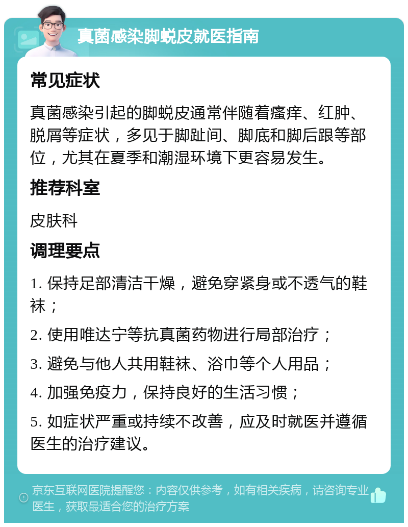 真菌感染脚蜕皮就医指南 常见症状 真菌感染引起的脚蜕皮通常伴随着瘙痒、红肿、脱屑等症状，多见于脚趾间、脚底和脚后跟等部位，尤其在夏季和潮湿环境下更容易发生。 推荐科室 皮肤科 调理要点 1. 保持足部清洁干燥，避免穿紧身或不透气的鞋袜； 2. 使用唯达宁等抗真菌药物进行局部治疗； 3. 避免与他人共用鞋袜、浴巾等个人用品； 4. 加强免疫力，保持良好的生活习惯； 5. 如症状严重或持续不改善，应及时就医并遵循医生的治疗建议。