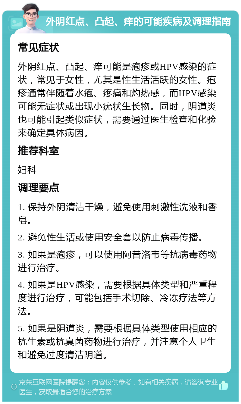 外阴红点、凸起、痒的可能疾病及调理指南 常见症状 外阴红点、凸起、痒可能是疱疹或HPV感染的症状，常见于女性，尤其是性生活活跃的女性。疱疹通常伴随着水疱、疼痛和灼热感，而HPV感染可能无症状或出现小疣状生长物。同时，阴道炎也可能引起类似症状，需要通过医生检查和化验来确定具体病因。 推荐科室 妇科 调理要点 1. 保持外阴清洁干燥，避免使用刺激性洗液和香皂。 2. 避免性生活或使用安全套以防止病毒传播。 3. 如果是疱疹，可以使用阿昔洛韦等抗病毒药物进行治疗。 4. 如果是HPV感染，需要根据具体类型和严重程度进行治疗，可能包括手术切除、冷冻疗法等方法。 5. 如果是阴道炎，需要根据具体类型使用相应的抗生素或抗真菌药物进行治疗，并注意个人卫生和避免过度清洁阴道。