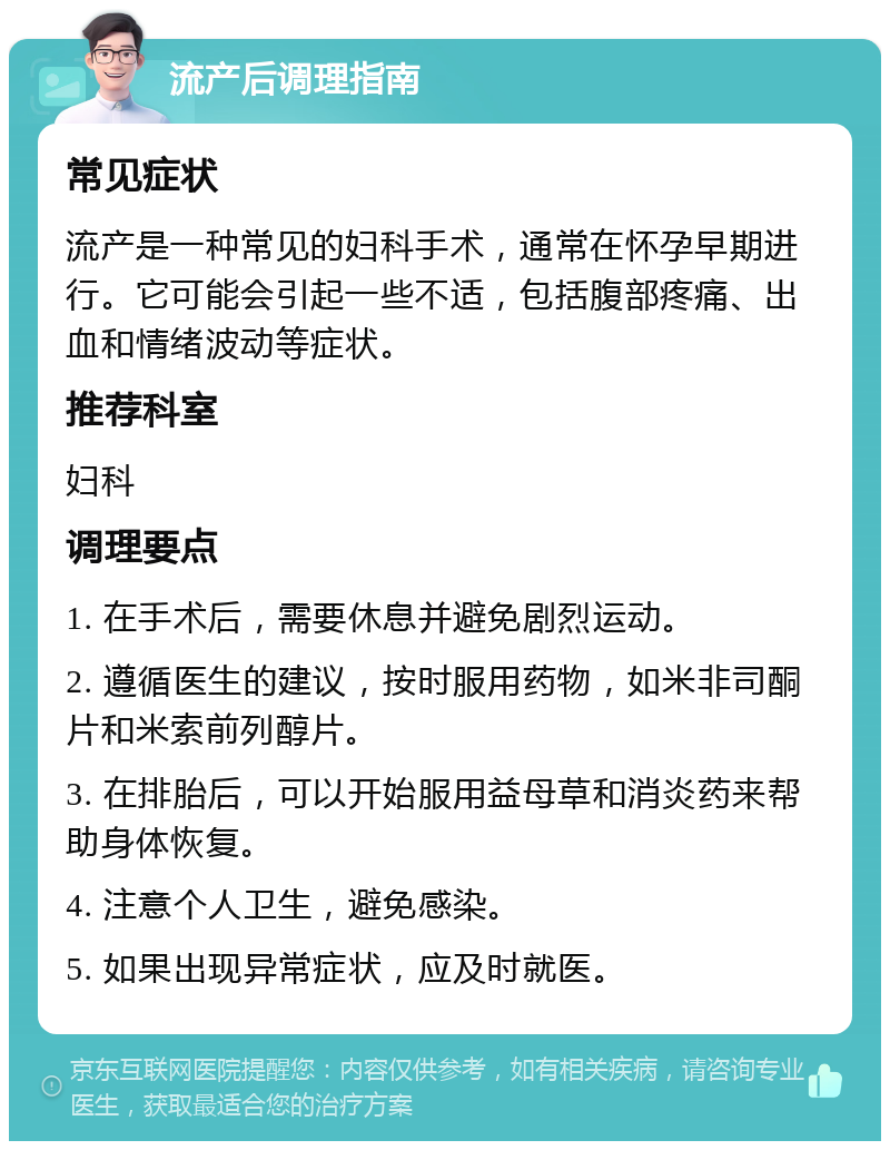 流产后调理指南 常见症状 流产是一种常见的妇科手术，通常在怀孕早期进行。它可能会引起一些不适，包括腹部疼痛、出血和情绪波动等症状。 推荐科室 妇科 调理要点 1. 在手术后，需要休息并避免剧烈运动。 2. 遵循医生的建议，按时服用药物，如米非司酮片和米索前列醇片。 3. 在排胎后，可以开始服用益母草和消炎药来帮助身体恢复。 4. 注意个人卫生，避免感染。 5. 如果出现异常症状，应及时就医。