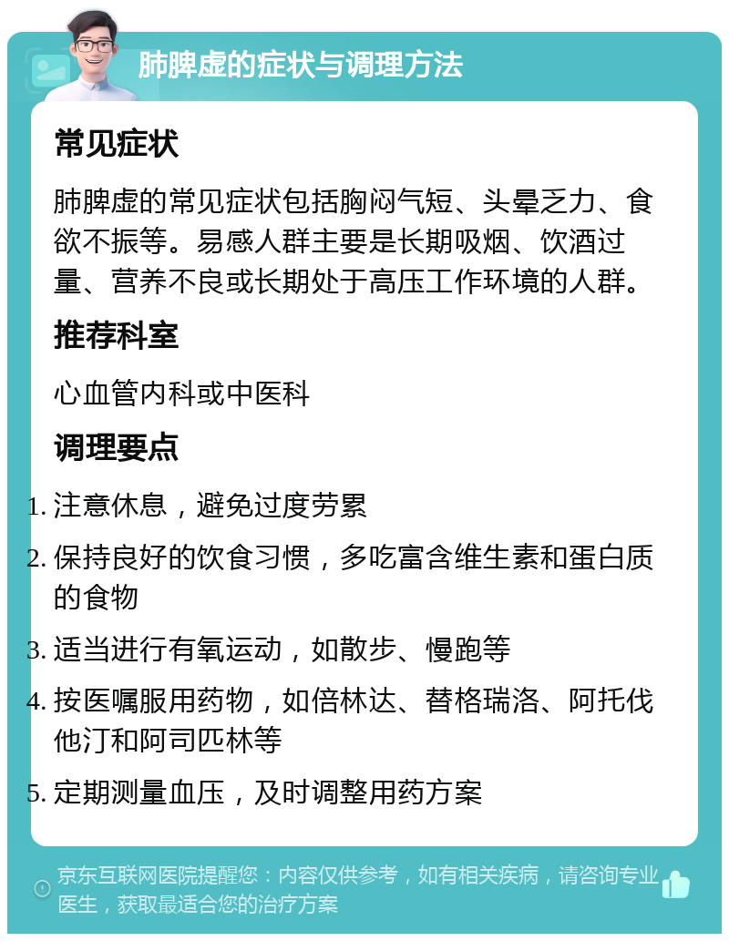 肺脾虚的症状与调理方法 常见症状 肺脾虚的常见症状包括胸闷气短、头晕乏力、食欲不振等。易感人群主要是长期吸烟、饮酒过量、营养不良或长期处于高压工作环境的人群。 推荐科室 心血管内科或中医科 调理要点 注意休息，避免过度劳累 保持良好的饮食习惯，多吃富含维生素和蛋白质的食物 适当进行有氧运动，如散步、慢跑等 按医嘱服用药物，如倍林达、替格瑞洛、阿托伐他汀和阿司匹林等 定期测量血压，及时调整用药方案