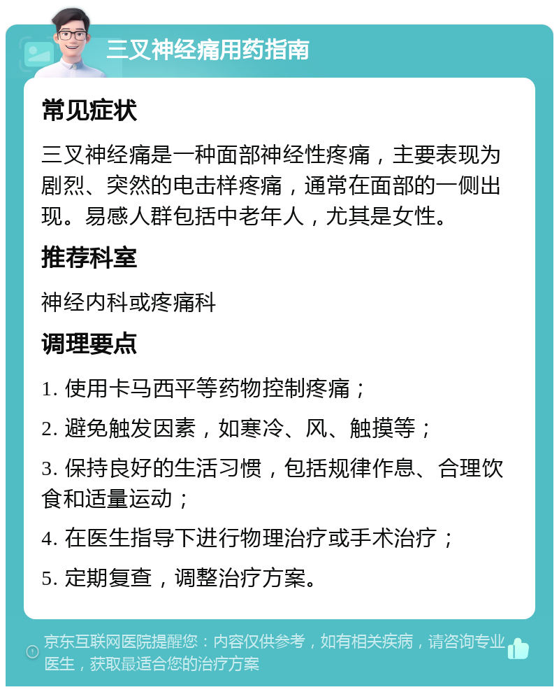 三叉神经痛用药指南 常见症状 三叉神经痛是一种面部神经性疼痛，主要表现为剧烈、突然的电击样疼痛，通常在面部的一侧出现。易感人群包括中老年人，尤其是女性。 推荐科室 神经内科或疼痛科 调理要点 1. 使用卡马西平等药物控制疼痛； 2. 避免触发因素，如寒冷、风、触摸等； 3. 保持良好的生活习惯，包括规律作息、合理饮食和适量运动； 4. 在医生指导下进行物理治疗或手术治疗； 5. 定期复查，调整治疗方案。