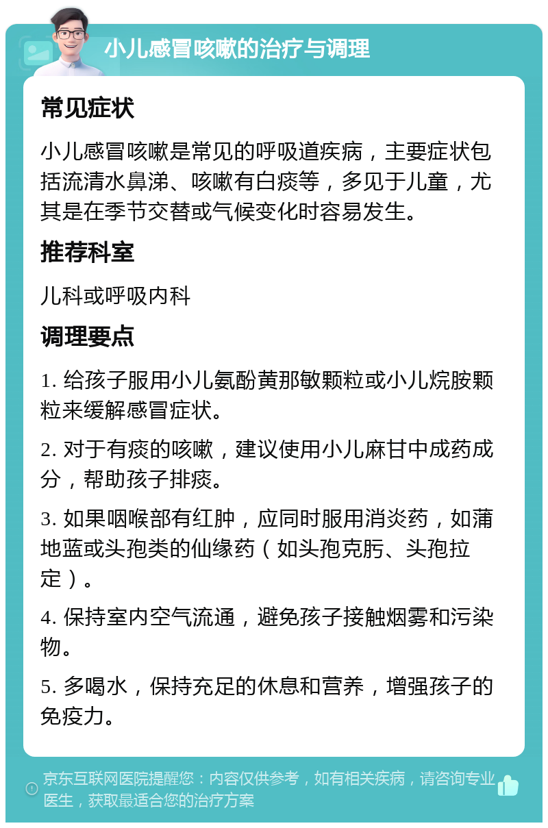 小儿感冒咳嗽的治疗与调理 常见症状 小儿感冒咳嗽是常见的呼吸道疾病，主要症状包括流清水鼻涕、咳嗽有白痰等，多见于儿童，尤其是在季节交替或气候变化时容易发生。 推荐科室 儿科或呼吸内科 调理要点 1. 给孩子服用小儿氨酚黄那敏颗粒或小儿烷胺颗粒来缓解感冒症状。 2. 对于有痰的咳嗽，建议使用小儿麻甘中成药成分，帮助孩子排痰。 3. 如果咽喉部有红肿，应同时服用消炎药，如蒲地蓝或头孢类的仙缘药（如头孢克肟、头孢拉定）。 4. 保持室内空气流通，避免孩子接触烟雾和污染物。 5. 多喝水，保持充足的休息和营养，增强孩子的免疫力。