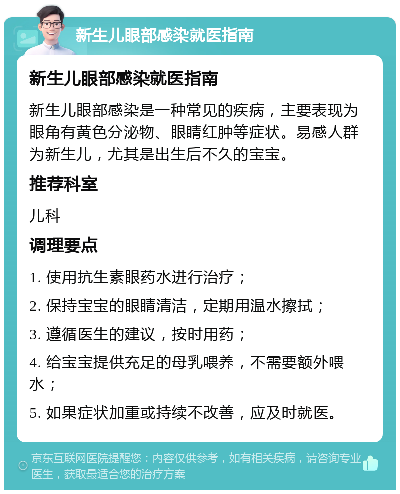 新生儿眼部感染就医指南 新生儿眼部感染就医指南 新生儿眼部感染是一种常见的疾病，主要表现为眼角有黄色分泌物、眼睛红肿等症状。易感人群为新生儿，尤其是出生后不久的宝宝。 推荐科室 儿科 调理要点 1. 使用抗生素眼药水进行治疗； 2. 保持宝宝的眼睛清洁，定期用温水擦拭； 3. 遵循医生的建议，按时用药； 4. 给宝宝提供充足的母乳喂养，不需要额外喂水； 5. 如果症状加重或持续不改善，应及时就医。