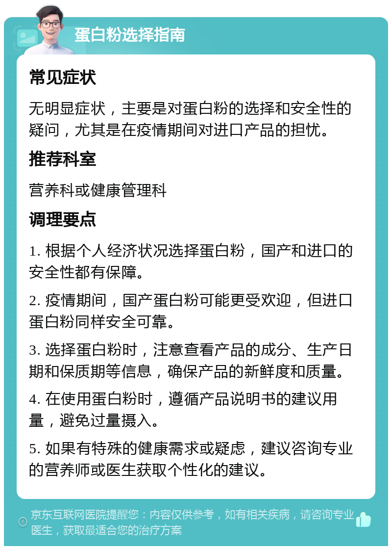 蛋白粉选择指南 常见症状 无明显症状，主要是对蛋白粉的选择和安全性的疑问，尤其是在疫情期间对进口产品的担忧。 推荐科室 营养科或健康管理科 调理要点 1. 根据个人经济状况选择蛋白粉，国产和进口的安全性都有保障。 2. 疫情期间，国产蛋白粉可能更受欢迎，但进口蛋白粉同样安全可靠。 3. 选择蛋白粉时，注意查看产品的成分、生产日期和保质期等信息，确保产品的新鲜度和质量。 4. 在使用蛋白粉时，遵循产品说明书的建议用量，避免过量摄入。 5. 如果有特殊的健康需求或疑虑，建议咨询专业的营养师或医生获取个性化的建议。