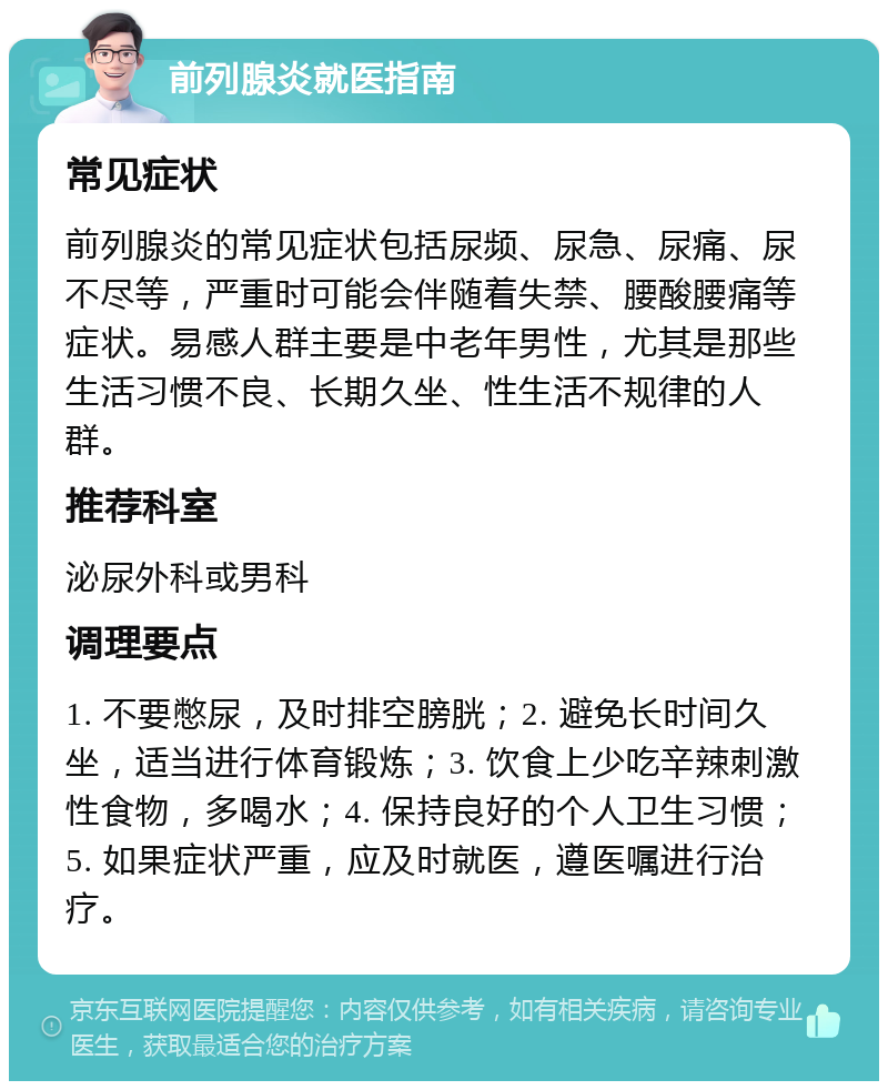 前列腺炎就医指南 常见症状 前列腺炎的常见症状包括尿频、尿急、尿痛、尿不尽等，严重时可能会伴随着失禁、腰酸腰痛等症状。易感人群主要是中老年男性，尤其是那些生活习惯不良、长期久坐、性生活不规律的人群。 推荐科室 泌尿外科或男科 调理要点 1. 不要憋尿，及时排空膀胱；2. 避免长时间久坐，适当进行体育锻炼；3. 饮食上少吃辛辣刺激性食物，多喝水；4. 保持良好的个人卫生习惯；5. 如果症状严重，应及时就医，遵医嘱进行治疗。