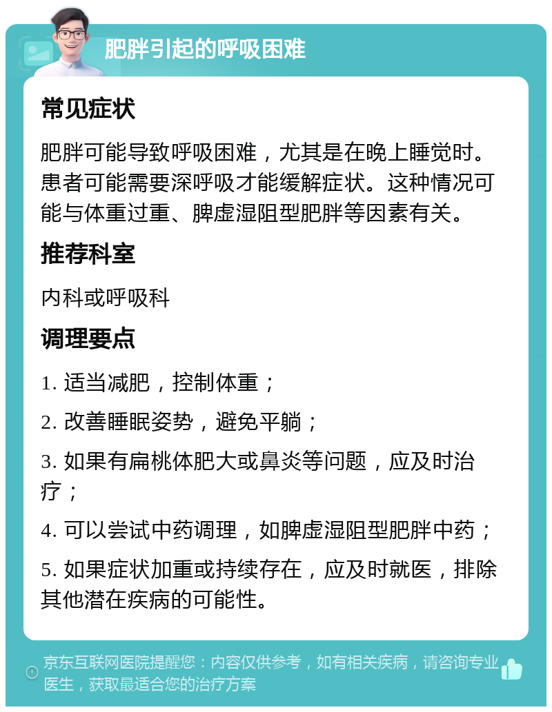 肥胖引起的呼吸困难 常见症状 肥胖可能导致呼吸困难，尤其是在晚上睡觉时。患者可能需要深呼吸才能缓解症状。这种情况可能与体重过重、脾虚湿阻型肥胖等因素有关。 推荐科室 内科或呼吸科 调理要点 1. 适当减肥，控制体重； 2. 改善睡眠姿势，避免平躺； 3. 如果有扁桃体肥大或鼻炎等问题，应及时治疗； 4. 可以尝试中药调理，如脾虚湿阻型肥胖中药； 5. 如果症状加重或持续存在，应及时就医，排除其他潜在疾病的可能性。