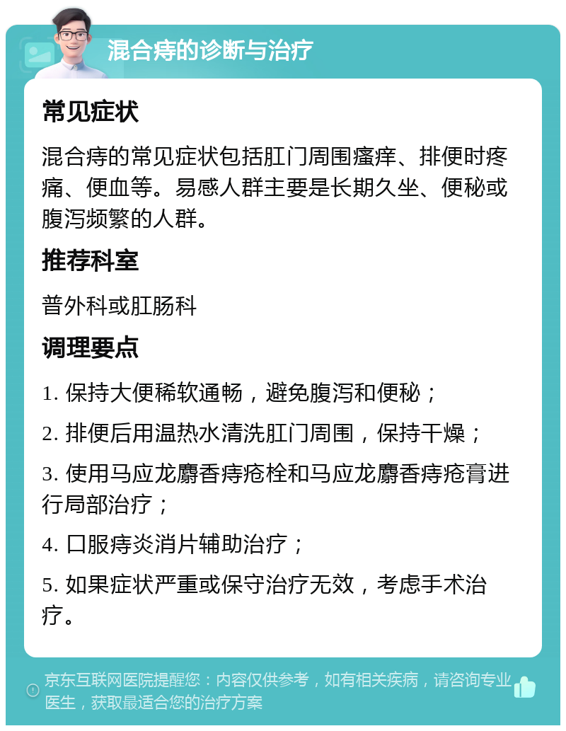 混合痔的诊断与治疗 常见症状 混合痔的常见症状包括肛门周围瘙痒、排便时疼痛、便血等。易感人群主要是长期久坐、便秘或腹泻频繁的人群。 推荐科室 普外科或肛肠科 调理要点 1. 保持大便稀软通畅，避免腹泻和便秘； 2. 排便后用温热水清洗肛门周围，保持干燥； 3. 使用马应龙麝香痔疮栓和马应龙麝香痔疮膏进行局部治疗； 4. 口服痔炎消片辅助治疗； 5. 如果症状严重或保守治疗无效，考虑手术治疗。