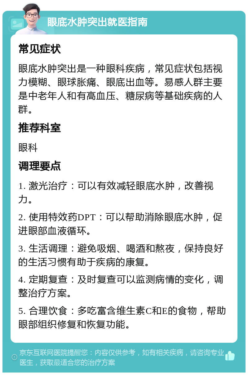 眼底水肿突出就医指南 常见症状 眼底水肿突出是一种眼科疾病，常见症状包括视力模糊、眼球胀痛、眼底出血等。易感人群主要是中老年人和有高血压、糖尿病等基础疾病的人群。 推荐科室 眼科 调理要点 1. 激光治疗：可以有效减轻眼底水肿，改善视力。 2. 使用特效药DPT：可以帮助消除眼底水肿，促进眼部血液循环。 3. 生活调理：避免吸烟、喝酒和熬夜，保持良好的生活习惯有助于疾病的康复。 4. 定期复查：及时复查可以监测病情的变化，调整治疗方案。 5. 合理饮食：多吃富含维生素C和E的食物，帮助眼部组织修复和恢复功能。