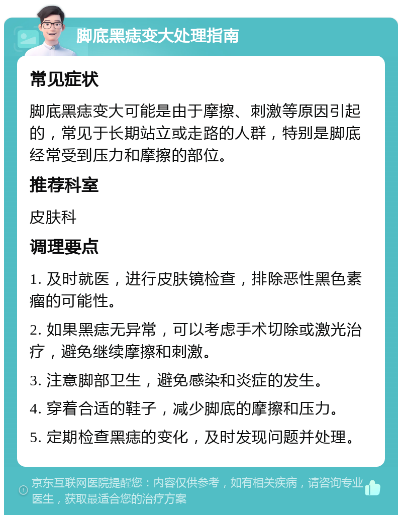 脚底黑痣变大处理指南 常见症状 脚底黑痣变大可能是由于摩擦、刺激等原因引起的，常见于长期站立或走路的人群，特别是脚底经常受到压力和摩擦的部位。 推荐科室 皮肤科 调理要点 1. 及时就医，进行皮肤镜检查，排除恶性黑色素瘤的可能性。 2. 如果黑痣无异常，可以考虑手术切除或激光治疗，避免继续摩擦和刺激。 3. 注意脚部卫生，避免感染和炎症的发生。 4. 穿着合适的鞋子，减少脚底的摩擦和压力。 5. 定期检查黑痣的变化，及时发现问题并处理。