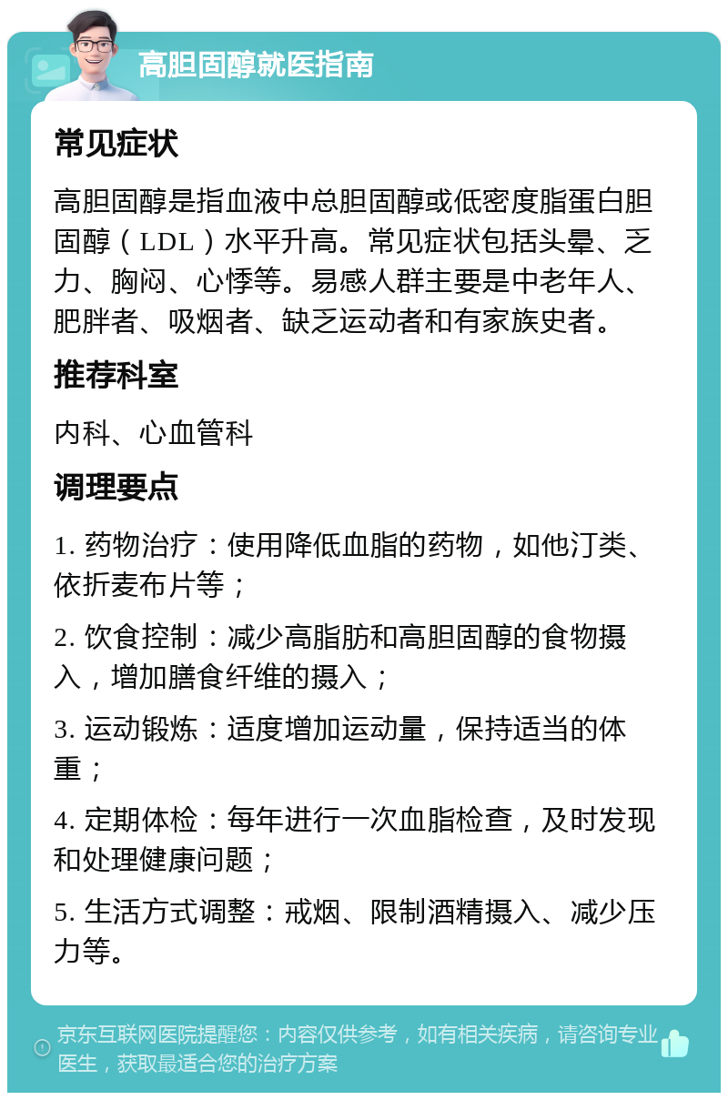 高胆固醇就医指南 常见症状 高胆固醇是指血液中总胆固醇或低密度脂蛋白胆固醇（LDL）水平升高。常见症状包括头晕、乏力、胸闷、心悸等。易感人群主要是中老年人、肥胖者、吸烟者、缺乏运动者和有家族史者。 推荐科室 内科、心血管科 调理要点 1. 药物治疗：使用降低血脂的药物，如他汀类、依折麦布片等； 2. 饮食控制：减少高脂肪和高胆固醇的食物摄入，增加膳食纤维的摄入； 3. 运动锻炼：适度增加运动量，保持适当的体重； 4. 定期体检：每年进行一次血脂检查，及时发现和处理健康问题； 5. 生活方式调整：戒烟、限制酒精摄入、减少压力等。