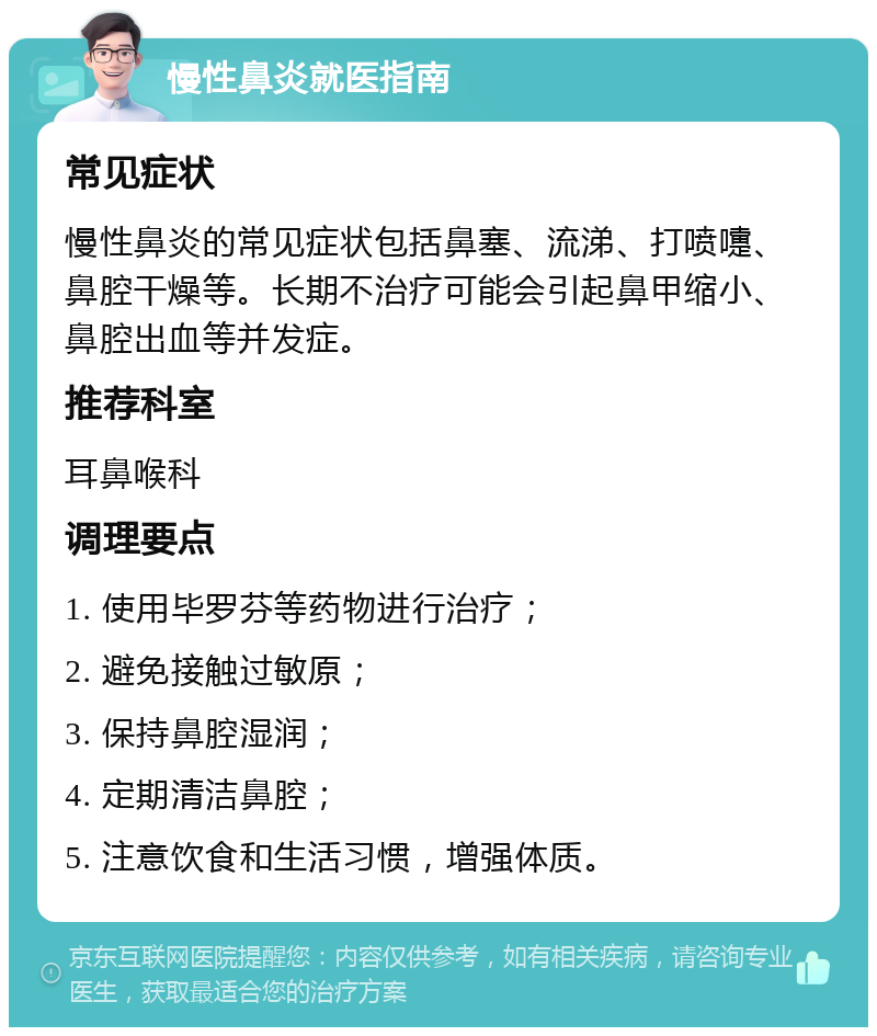 慢性鼻炎就医指南 常见症状 慢性鼻炎的常见症状包括鼻塞、流涕、打喷嚏、鼻腔干燥等。长期不治疗可能会引起鼻甲缩小、鼻腔出血等并发症。 推荐科室 耳鼻喉科 调理要点 1. 使用毕罗芬等药物进行治疗； 2. 避免接触过敏原； 3. 保持鼻腔湿润； 4. 定期清洁鼻腔； 5. 注意饮食和生活习惯，增强体质。