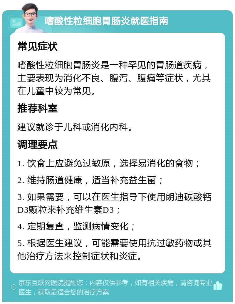 嗜酸性粒细胞胃肠炎就医指南 常见症状 嗜酸性粒细胞胃肠炎是一种罕见的胃肠道疾病，主要表现为消化不良、腹泻、腹痛等症状，尤其在儿童中较为常见。 推荐科室 建议就诊于儿科或消化内科。 调理要点 1. 饮食上应避免过敏原，选择易消化的食物； 2. 维持肠道健康，适当补充益生菌； 3. 如果需要，可以在医生指导下使用朗迪碳酸钙D3颗粒来补充维生素D3； 4. 定期复查，监测病情变化； 5. 根据医生建议，可能需要使用抗过敏药物或其他治疗方法来控制症状和炎症。