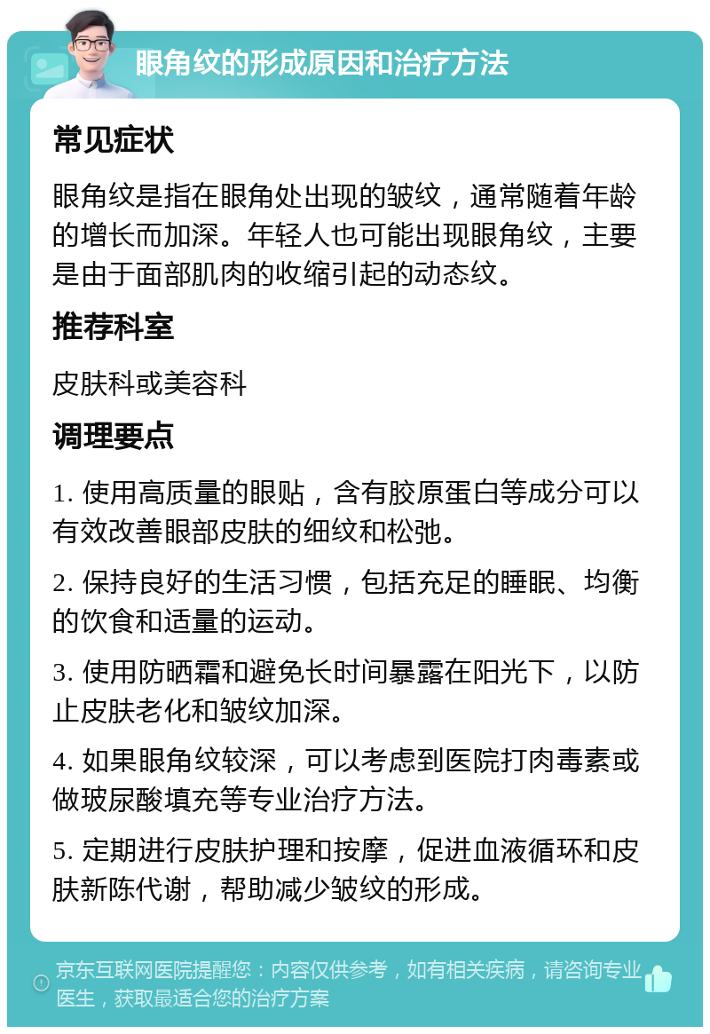 眼角纹的形成原因和治疗方法 常见症状 眼角纹是指在眼角处出现的皱纹，通常随着年龄的增长而加深。年轻人也可能出现眼角纹，主要是由于面部肌肉的收缩引起的动态纹。 推荐科室 皮肤科或美容科 调理要点 1. 使用高质量的眼贴，含有胶原蛋白等成分可以有效改善眼部皮肤的细纹和松弛。 2. 保持良好的生活习惯，包括充足的睡眠、均衡的饮食和适量的运动。 3. 使用防晒霜和避免长时间暴露在阳光下，以防止皮肤老化和皱纹加深。 4. 如果眼角纹较深，可以考虑到医院打肉毒素或做玻尿酸填充等专业治疗方法。 5. 定期进行皮肤护理和按摩，促进血液循环和皮肤新陈代谢，帮助减少皱纹的形成。