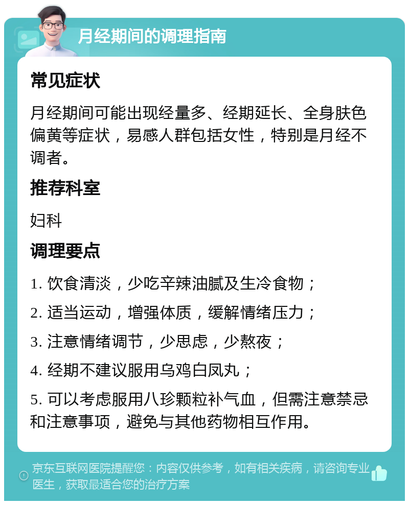 月经期间的调理指南 常见症状 月经期间可能出现经量多、经期延长、全身肤色偏黄等症状，易感人群包括女性，特别是月经不调者。 推荐科室 妇科 调理要点 1. 饮食清淡，少吃辛辣油腻及生冷食物； 2. 适当运动，增强体质，缓解情绪压力； 3. 注意情绪调节，少思虑，少熬夜； 4. 经期不建议服用乌鸡白凤丸； 5. 可以考虑服用八珍颗粒补气血，但需注意禁忌和注意事项，避免与其他药物相互作用。