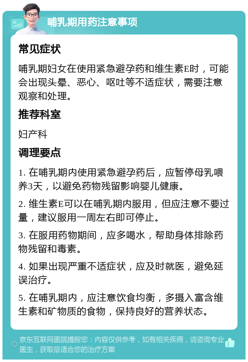 哺乳期用药注意事项 常见症状 哺乳期妇女在使用紧急避孕药和维生素E时，可能会出现头晕、恶心、呕吐等不适症状，需要注意观察和处理。 推荐科室 妇产科 调理要点 1. 在哺乳期内使用紧急避孕药后，应暂停母乳喂养3天，以避免药物残留影响婴儿健康。 2. 维生素E可以在哺乳期内服用，但应注意不要过量，建议服用一周左右即可停止。 3. 在服用药物期间，应多喝水，帮助身体排除药物残留和毒素。 4. 如果出现严重不适症状，应及时就医，避免延误治疗。 5. 在哺乳期内，应注意饮食均衡，多摄入富含维生素和矿物质的食物，保持良好的营养状态。