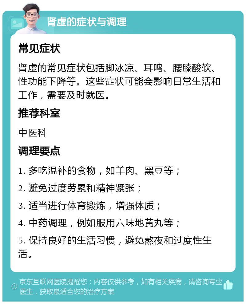 肾虚的症状与调理 常见症状 肾虚的常见症状包括脚冰凉、耳鸣、腰膝酸软、性功能下降等。这些症状可能会影响日常生活和工作，需要及时就医。 推荐科室 中医科 调理要点 1. 多吃温补的食物，如羊肉、黑豆等； 2. 避免过度劳累和精神紧张； 3. 适当进行体育锻炼，增强体质； 4. 中药调理，例如服用六味地黄丸等； 5. 保持良好的生活习惯，避免熬夜和过度性生活。