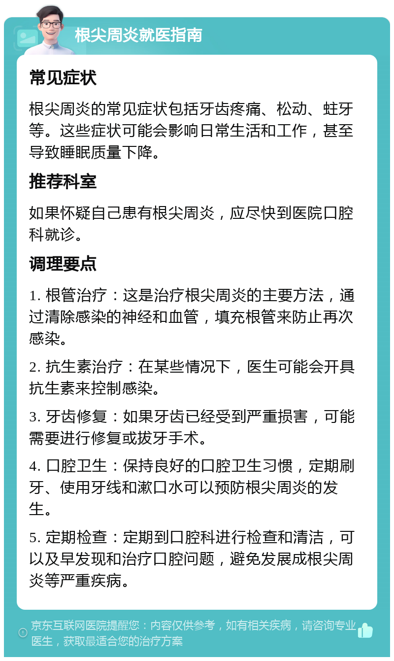 根尖周炎就医指南 常见症状 根尖周炎的常见症状包括牙齿疼痛、松动、蛀牙等。这些症状可能会影响日常生活和工作，甚至导致睡眠质量下降。 推荐科室 如果怀疑自己患有根尖周炎，应尽快到医院口腔科就诊。 调理要点 1. 根管治疗：这是治疗根尖周炎的主要方法，通过清除感染的神经和血管，填充根管来防止再次感染。 2. 抗生素治疗：在某些情况下，医生可能会开具抗生素来控制感染。 3. 牙齿修复：如果牙齿已经受到严重损害，可能需要进行修复或拔牙手术。 4. 口腔卫生：保持良好的口腔卫生习惯，定期刷牙、使用牙线和漱口水可以预防根尖周炎的发生。 5. 定期检查：定期到口腔科进行检查和清洁，可以及早发现和治疗口腔问题，避免发展成根尖周炎等严重疾病。