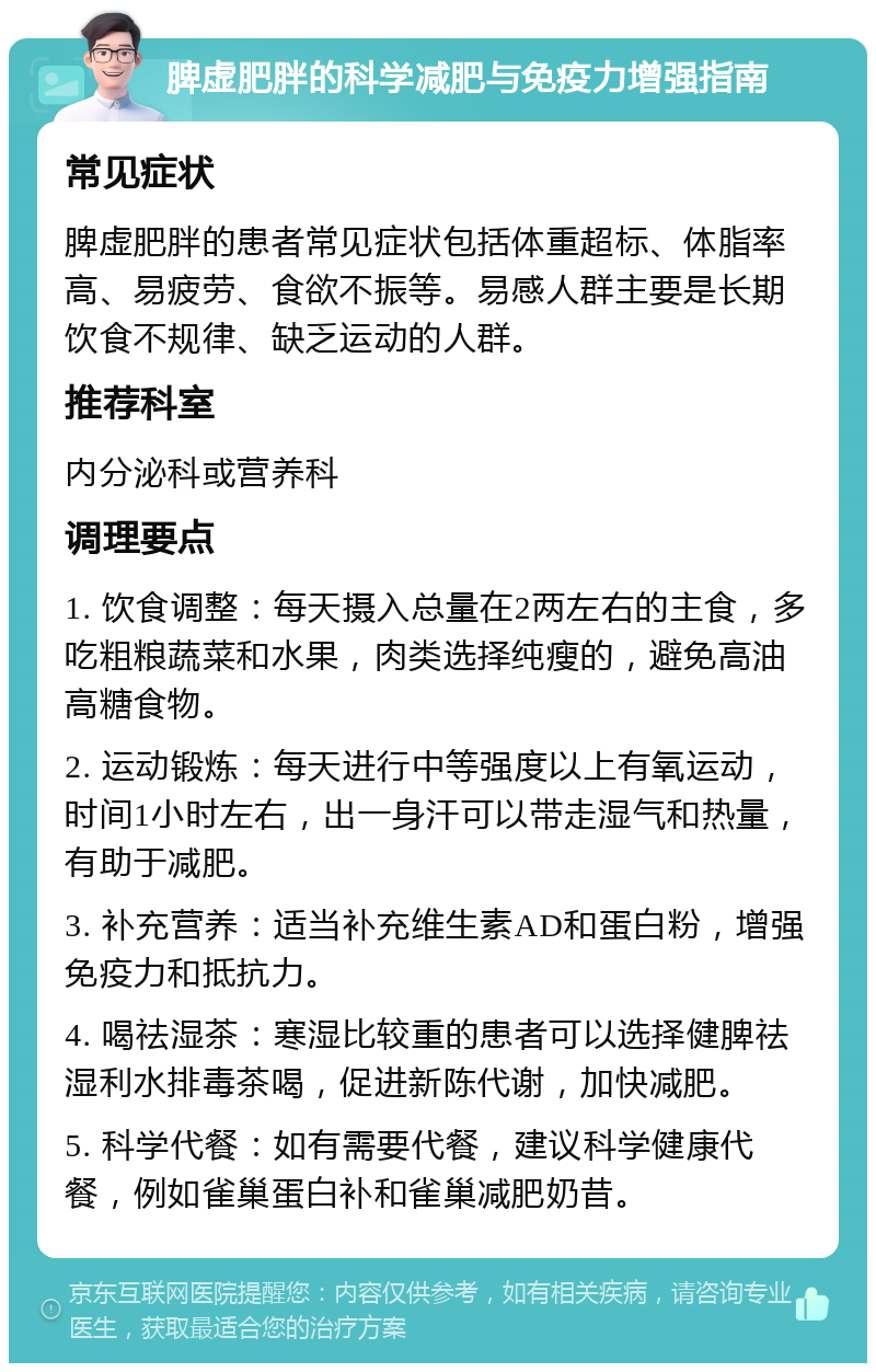 脾虚肥胖的科学减肥与免疫力增强指南 常见症状 脾虚肥胖的患者常见症状包括体重超标、体脂率高、易疲劳、食欲不振等。易感人群主要是长期饮食不规律、缺乏运动的人群。 推荐科室 内分泌科或营养科 调理要点 1. 饮食调整：每天摄入总量在2两左右的主食，多吃粗粮蔬菜和水果，肉类选择纯瘦的，避免高油高糖食物。 2. 运动锻炼：每天进行中等强度以上有氧运动，时间1小时左右，出一身汗可以带走湿气和热量，有助于减肥。 3. 补充营养：适当补充维生素AD和蛋白粉，增强免疫力和抵抗力。 4. 喝祛湿茶：寒湿比较重的患者可以选择健脾祛湿利水排毒茶喝，促进新陈代谢，加快减肥。 5. 科学代餐：如有需要代餐，建议科学健康代餐，例如雀巢蛋白补和雀巢减肥奶昔。