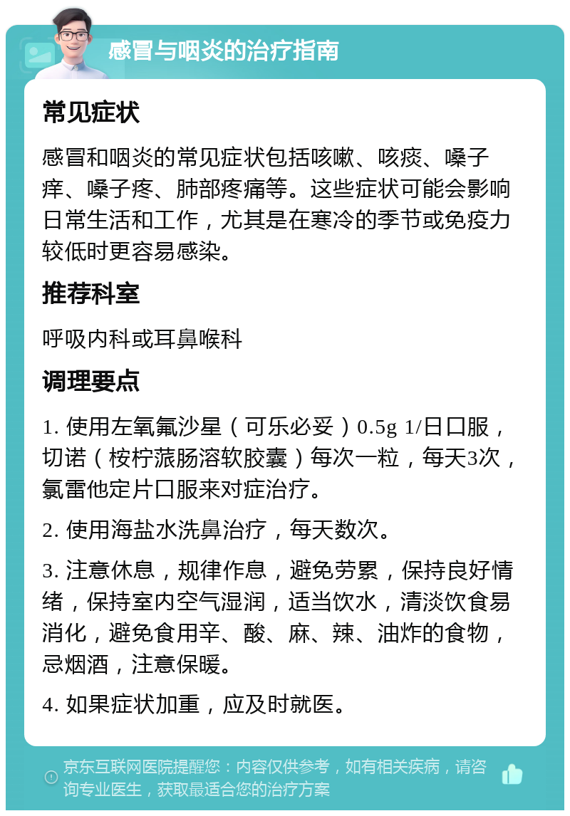 感冒与咽炎的治疗指南 常见症状 感冒和咽炎的常见症状包括咳嗽、咳痰、嗓子痒、嗓子疼、肺部疼痛等。这些症状可能会影响日常生活和工作，尤其是在寒冷的季节或免疫力较低时更容易感染。 推荐科室 呼吸内科或耳鼻喉科 调理要点 1. 使用左氧氟沙星（可乐必妥）0.5g 1/日口服，切诺（桉柠蒎肠溶软胶囊）每次一粒，每天3次，氯雷他定片口服来对症治疗。 2. 使用海盐水洗鼻治疗，每天数次。 3. 注意休息，规律作息，避免劳累，保持良好情绪，保持室内空气湿润，适当饮水，清淡饮食易消化，避免食用辛、酸、麻、辣、油炸的食物，忌烟酒，注意保暖。 4. 如果症状加重，应及时就医。