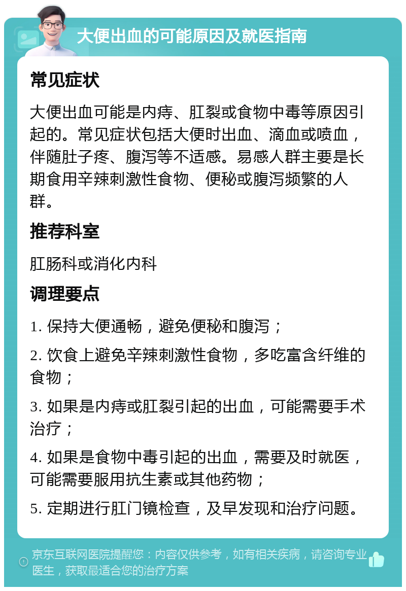 大便出血的可能原因及就医指南 常见症状 大便出血可能是内痔、肛裂或食物中毒等原因引起的。常见症状包括大便时出血、滴血或喷血，伴随肚子疼、腹泻等不适感。易感人群主要是长期食用辛辣刺激性食物、便秘或腹泻频繁的人群。 推荐科室 肛肠科或消化内科 调理要点 1. 保持大便通畅，避免便秘和腹泻； 2. 饮食上避免辛辣刺激性食物，多吃富含纤维的食物； 3. 如果是内痔或肛裂引起的出血，可能需要手术治疗； 4. 如果是食物中毒引起的出血，需要及时就医，可能需要服用抗生素或其他药物； 5. 定期进行肛门镜检查，及早发现和治疗问题。