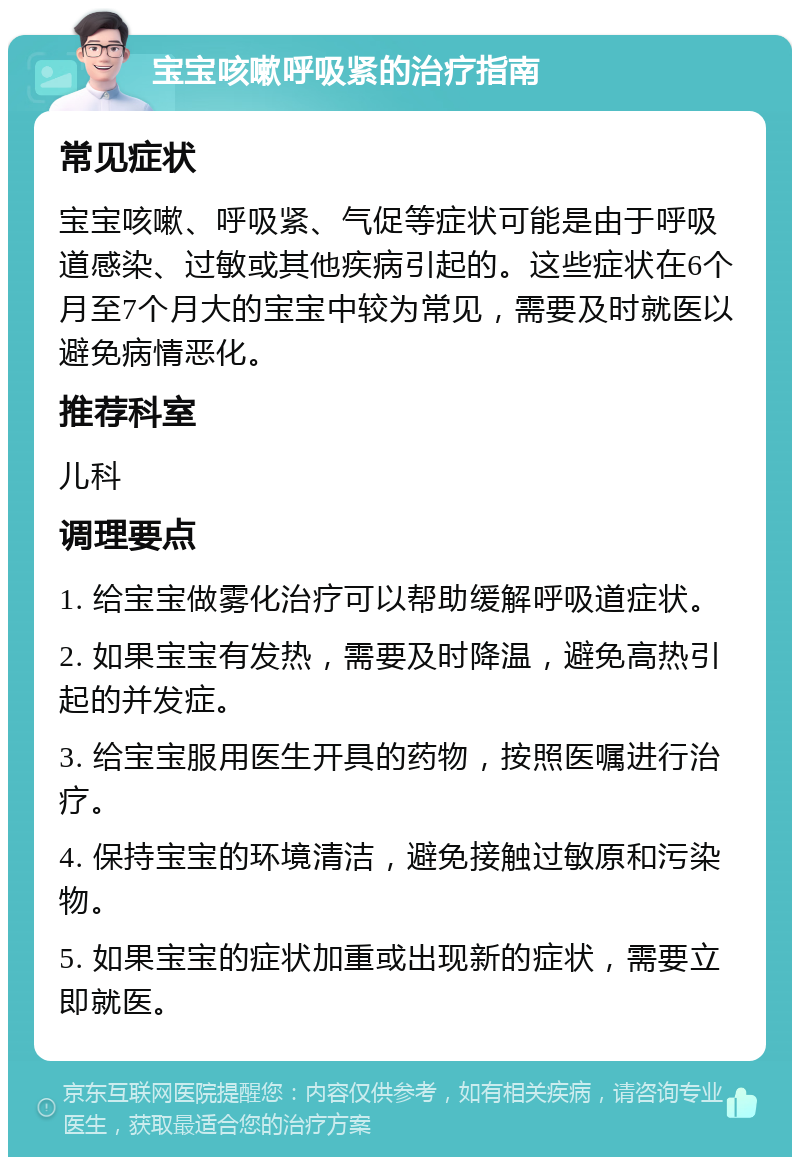 宝宝咳嗽呼吸紧的治疗指南 常见症状 宝宝咳嗽、呼吸紧、气促等症状可能是由于呼吸道感染、过敏或其他疾病引起的。这些症状在6个月至7个月大的宝宝中较为常见，需要及时就医以避免病情恶化。 推荐科室 儿科 调理要点 1. 给宝宝做雾化治疗可以帮助缓解呼吸道症状。 2. 如果宝宝有发热，需要及时降温，避免高热引起的并发症。 3. 给宝宝服用医生开具的药物，按照医嘱进行治疗。 4. 保持宝宝的环境清洁，避免接触过敏原和污染物。 5. 如果宝宝的症状加重或出现新的症状，需要立即就医。