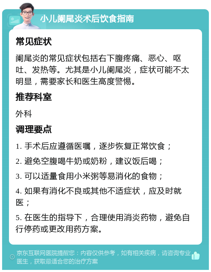 小儿阑尾炎术后饮食指南 常见症状 阑尾炎的常见症状包括右下腹疼痛、恶心、呕吐、发热等。尤其是小儿阑尾炎，症状可能不太明显，需要家长和医生高度警惕。 推荐科室 外科 调理要点 1. 手术后应遵循医嘱，逐步恢复正常饮食； 2. 避免空腹喝牛奶或奶粉，建议饭后喝； 3. 可以适量食用小米粥等易消化的食物； 4. 如果有消化不良或其他不适症状，应及时就医； 5. 在医生的指导下，合理使用消炎药物，避免自行停药或更改用药方案。