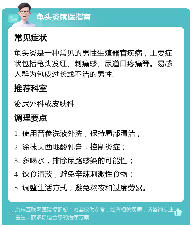 龟头炎就医指南 常见症状 龟头炎是一种常见的男性生殖器官疾病，主要症状包括龟头发红、刺痛感、尿道口疼痛等。易感人群为包皮过长或不洁的男性。 推荐科室 泌尿外科或皮肤科 调理要点 1. 使用苦参洗液外洗，保持局部清洁； 2. 涂抹夫西地酸乳膏，控制炎症； 3. 多喝水，排除尿路感染的可能性； 4. 饮食清淡，避免辛辣刺激性食物； 5. 调整生活方式，避免熬夜和过度劳累。