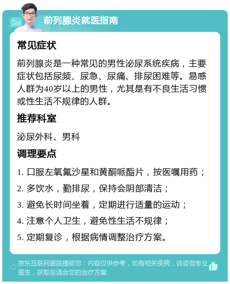 前列腺炎就医指南 常见症状 前列腺炎是一种常见的男性泌尿系统疾病，主要症状包括尿频、尿急、尿痛、排尿困难等。易感人群为40岁以上的男性，尤其是有不良生活习惯或性生活不规律的人群。 推荐科室 泌尿外科、男科 调理要点 1. 口服左氧氟沙星和黄酮哌酯片，按医嘱用药； 2. 多饮水，勤排尿，保持会阴部清洁； 3. 避免长时间坐着，定期进行适量的运动； 4. 注意个人卫生，避免性生活不规律； 5. 定期复诊，根据病情调整治疗方案。