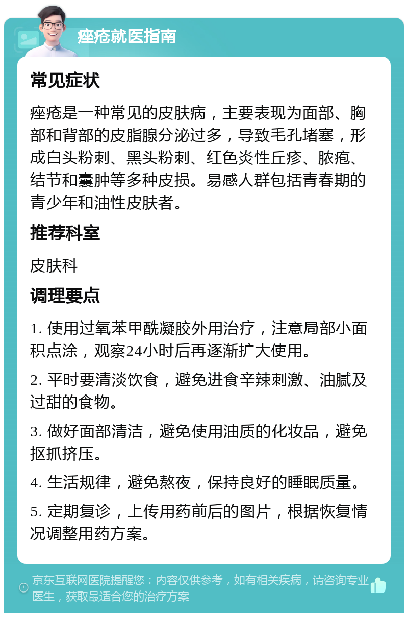 痤疮就医指南 常见症状 痤疮是一种常见的皮肤病，主要表现为面部、胸部和背部的皮脂腺分泌过多，导致毛孔堵塞，形成白头粉刺、黑头粉刺、红色炎性丘疹、脓疱、结节和囊肿等多种皮损。易感人群包括青春期的青少年和油性皮肤者。 推荐科室 皮肤科 调理要点 1. 使用过氧苯甲酰凝胶外用治疗，注意局部小面积点涂，观察24小时后再逐渐扩大使用。 2. 平时要清淡饮食，避免进食辛辣刺激、油腻及过甜的食物。 3. 做好面部清洁，避免使用油质的化妆品，避免抠抓挤压。 4. 生活规律，避免熬夜，保持良好的睡眠质量。 5. 定期复诊，上传用药前后的图片，根据恢复情况调整用药方案。