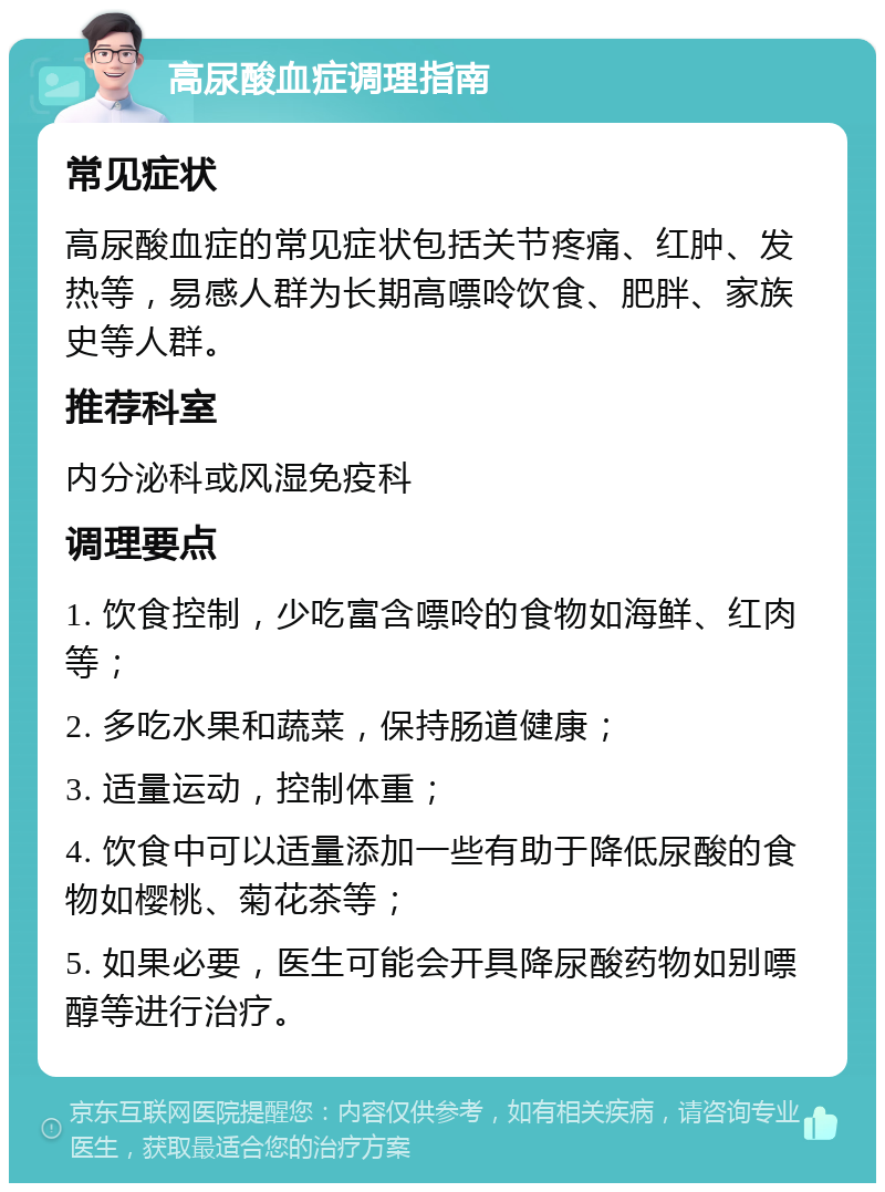 高尿酸血症调理指南 常见症状 高尿酸血症的常见症状包括关节疼痛、红肿、发热等，易感人群为长期高嘌呤饮食、肥胖、家族史等人群。 推荐科室 内分泌科或风湿免疫科 调理要点 1. 饮食控制，少吃富含嘌呤的食物如海鲜、红肉等； 2. 多吃水果和蔬菜，保持肠道健康； 3. 适量运动，控制体重； 4. 饮食中可以适量添加一些有助于降低尿酸的食物如樱桃、菊花茶等； 5. 如果必要，医生可能会开具降尿酸药物如别嘌醇等进行治疗。