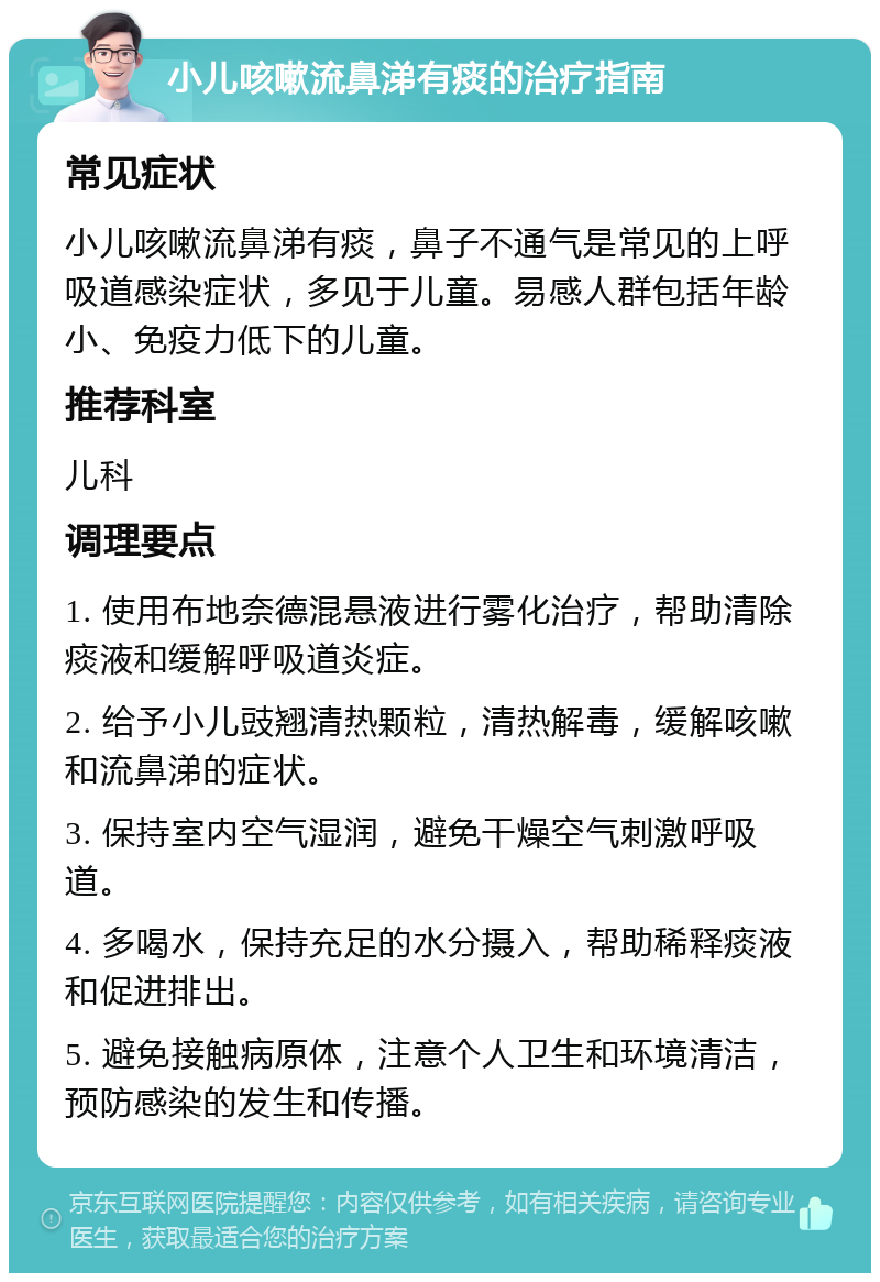 小儿咳嗽流鼻涕有痰的治疗指南 常见症状 小儿咳嗽流鼻涕有痰，鼻子不通气是常见的上呼吸道感染症状，多见于儿童。易感人群包括年龄小、免疫力低下的儿童。 推荐科室 儿科 调理要点 1. 使用布地奈德混悬液进行雾化治疗，帮助清除痰液和缓解呼吸道炎症。 2. 给予小儿豉翘清热颗粒，清热解毒，缓解咳嗽和流鼻涕的症状。 3. 保持室内空气湿润，避免干燥空气刺激呼吸道。 4. 多喝水，保持充足的水分摄入，帮助稀释痰液和促进排出。 5. 避免接触病原体，注意个人卫生和环境清洁，预防感染的发生和传播。