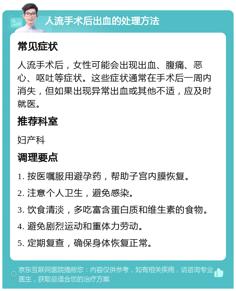 人流手术后出血的处理方法 常见症状 人流手术后，女性可能会出现出血、腹痛、恶心、呕吐等症状。这些症状通常在手术后一周内消失，但如果出现异常出血或其他不适，应及时就医。 推荐科室 妇产科 调理要点 1. 按医嘱服用避孕药，帮助子宫内膜恢复。 2. 注意个人卫生，避免感染。 3. 饮食清淡，多吃富含蛋白质和维生素的食物。 4. 避免剧烈运动和重体力劳动。 5. 定期复查，确保身体恢复正常。