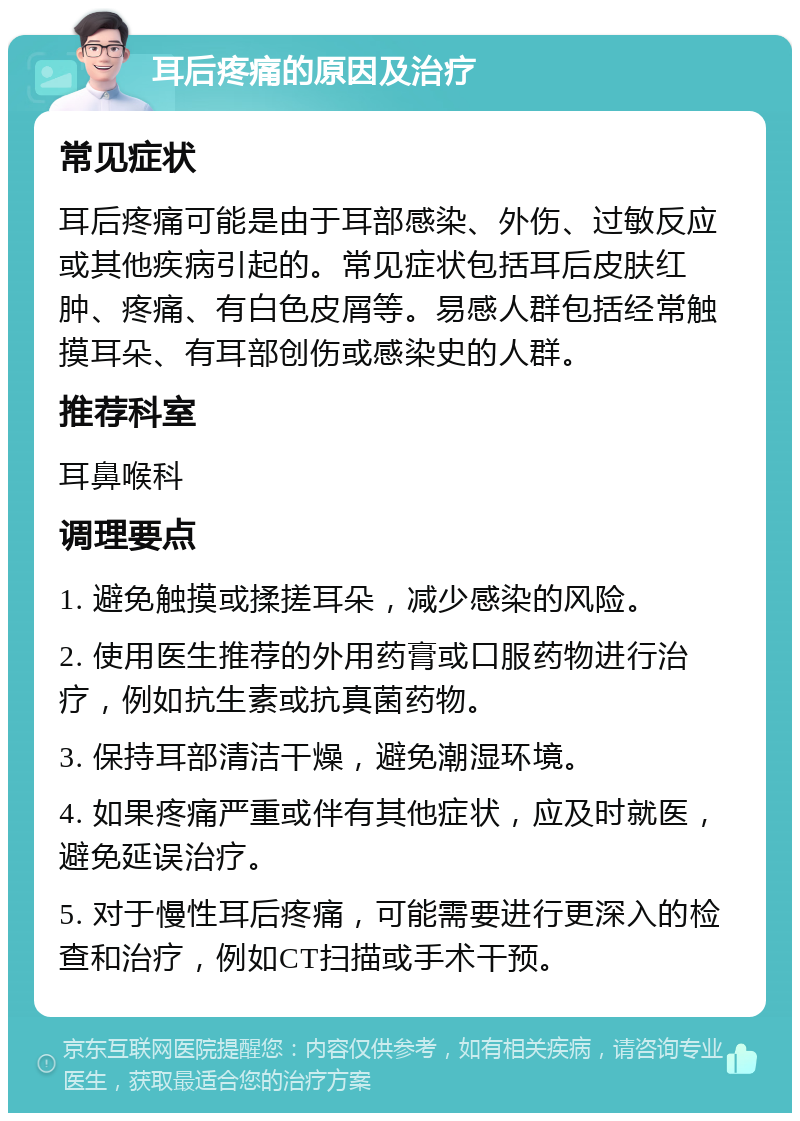 耳后疼痛的原因及治疗 常见症状 耳后疼痛可能是由于耳部感染、外伤、过敏反应或其他疾病引起的。常见症状包括耳后皮肤红肿、疼痛、有白色皮屑等。易感人群包括经常触摸耳朵、有耳部创伤或感染史的人群。 推荐科室 耳鼻喉科 调理要点 1. 避免触摸或揉搓耳朵，减少感染的风险。 2. 使用医生推荐的外用药膏或口服药物进行治疗，例如抗生素或抗真菌药物。 3. 保持耳部清洁干燥，避免潮湿环境。 4. 如果疼痛严重或伴有其他症状，应及时就医，避免延误治疗。 5. 对于慢性耳后疼痛，可能需要进行更深入的检查和治疗，例如CT扫描或手术干预。