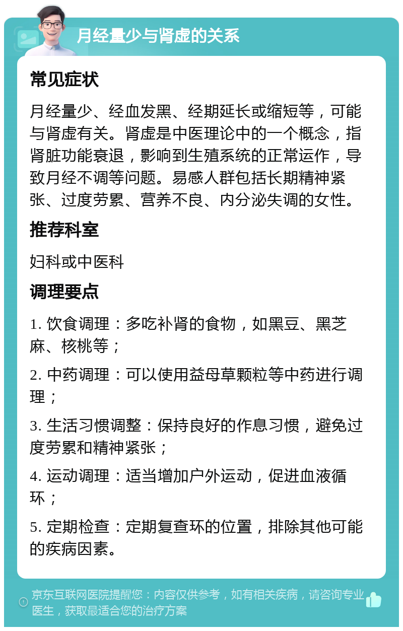 月经量少与肾虚的关系 常见症状 月经量少、经血发黑、经期延长或缩短等，可能与肾虚有关。肾虚是中医理论中的一个概念，指肾脏功能衰退，影响到生殖系统的正常运作，导致月经不调等问题。易感人群包括长期精神紧张、过度劳累、营养不良、内分泌失调的女性。 推荐科室 妇科或中医科 调理要点 1. 饮食调理：多吃补肾的食物，如黑豆、黑芝麻、核桃等； 2. 中药调理：可以使用益母草颗粒等中药进行调理； 3. 生活习惯调整：保持良好的作息习惯，避免过度劳累和精神紧张； 4. 运动调理：适当增加户外运动，促进血液循环； 5. 定期检查：定期复查环的位置，排除其他可能的疾病因素。