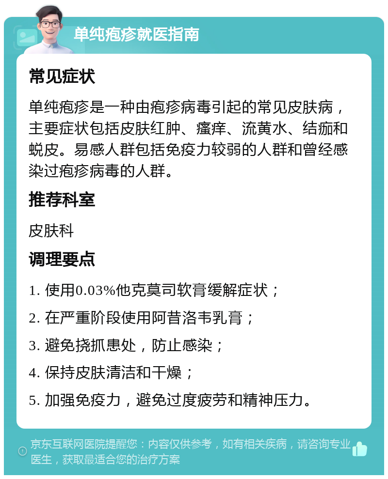 单纯疱疹就医指南 常见症状 单纯疱疹是一种由疱疹病毒引起的常见皮肤病，主要症状包括皮肤红肿、瘙痒、流黄水、结痂和蜕皮。易感人群包括免疫力较弱的人群和曾经感染过疱疹病毒的人群。 推荐科室 皮肤科 调理要点 1. 使用0.03%他克莫司软膏缓解症状； 2. 在严重阶段使用阿昔洛韦乳膏； 3. 避免挠抓患处，防止感染； 4. 保持皮肤清洁和干燥； 5. 加强免疫力，避免过度疲劳和精神压力。