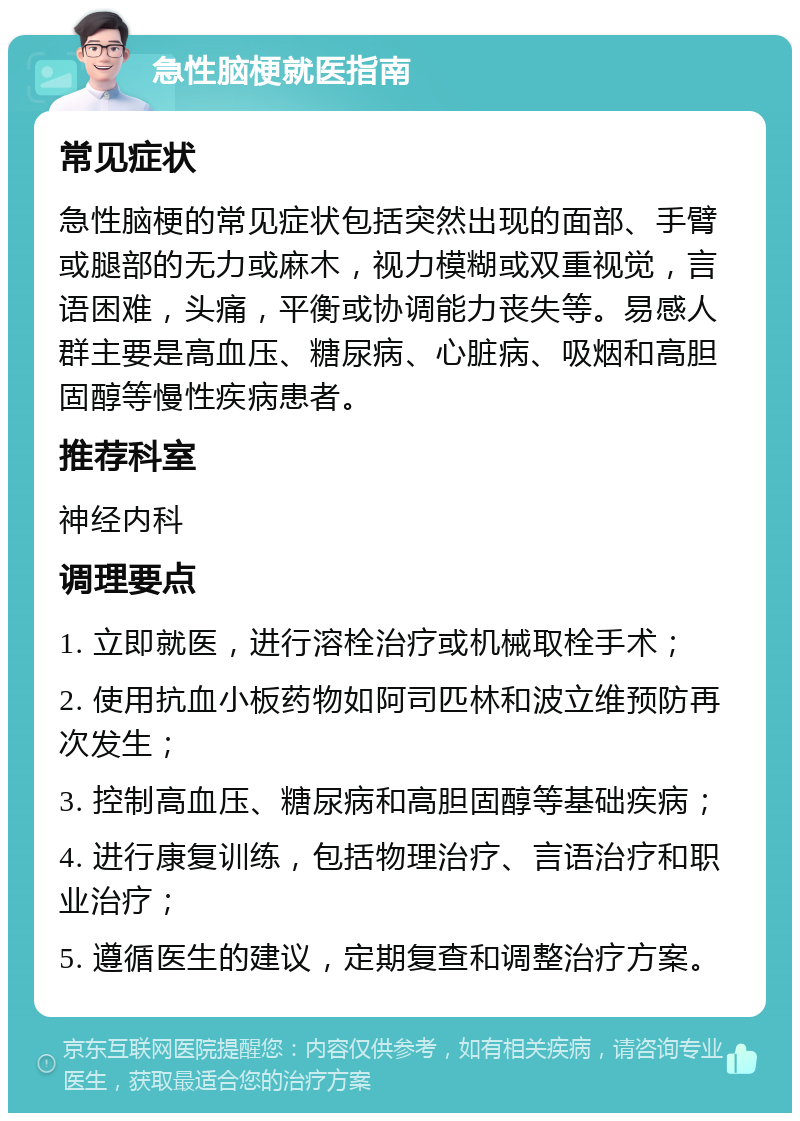 急性脑梗就医指南 常见症状 急性脑梗的常见症状包括突然出现的面部、手臂或腿部的无力或麻木，视力模糊或双重视觉，言语困难，头痛，平衡或协调能力丧失等。易感人群主要是高血压、糖尿病、心脏病、吸烟和高胆固醇等慢性疾病患者。 推荐科室 神经内科 调理要点 1. 立即就医，进行溶栓治疗或机械取栓手术； 2. 使用抗血小板药物如阿司匹林和波立维预防再次发生； 3. 控制高血压、糖尿病和高胆固醇等基础疾病； 4. 进行康复训练，包括物理治疗、言语治疗和职业治疗； 5. 遵循医生的建议，定期复查和调整治疗方案。