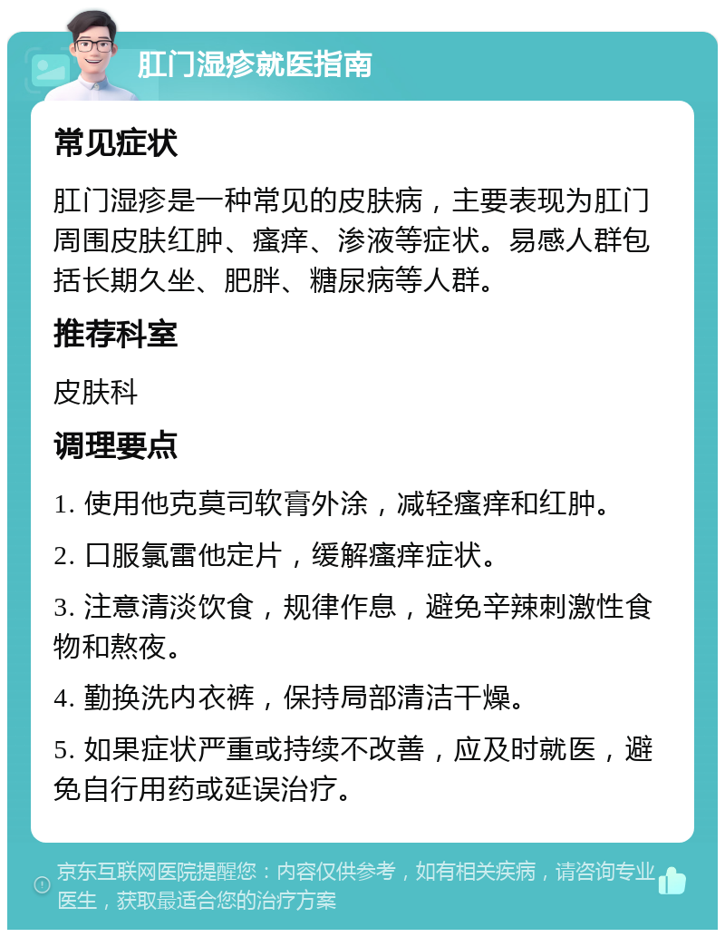 肛门湿疹就医指南 常见症状 肛门湿疹是一种常见的皮肤病，主要表现为肛门周围皮肤红肿、瘙痒、渗液等症状。易感人群包括长期久坐、肥胖、糖尿病等人群。 推荐科室 皮肤科 调理要点 1. 使用他克莫司软膏外涂，减轻瘙痒和红肿。 2. 口服氯雷他定片，缓解瘙痒症状。 3. 注意清淡饮食，规律作息，避免辛辣刺激性食物和熬夜。 4. 勤换洗内衣裤，保持局部清洁干燥。 5. 如果症状严重或持续不改善，应及时就医，避免自行用药或延误治疗。