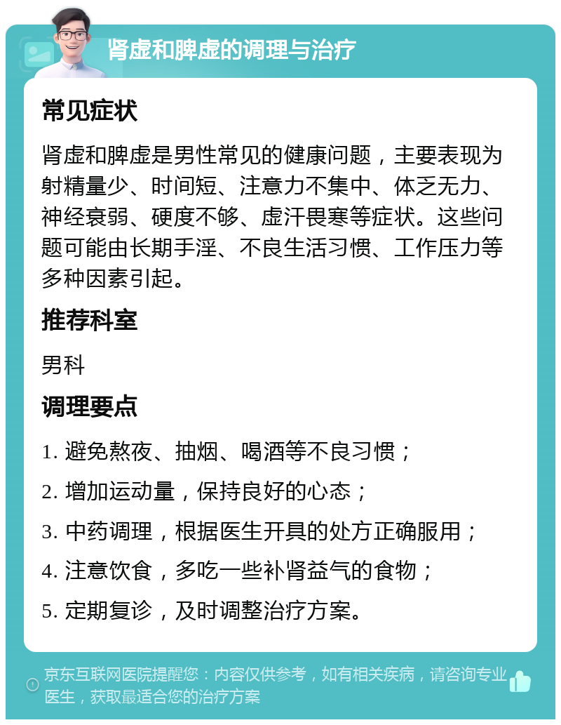 肾虚和脾虚的调理与治疗 常见症状 肾虚和脾虚是男性常见的健康问题，主要表现为射精量少、时间短、注意力不集中、体乏无力、神经衰弱、硬度不够、虚汗畏寒等症状。这些问题可能由长期手淫、不良生活习惯、工作压力等多种因素引起。 推荐科室 男科 调理要点 1. 避免熬夜、抽烟、喝酒等不良习惯； 2. 增加运动量，保持良好的心态； 3. 中药调理，根据医生开具的处方正确服用； 4. 注意饮食，多吃一些补肾益气的食物； 5. 定期复诊，及时调整治疗方案。