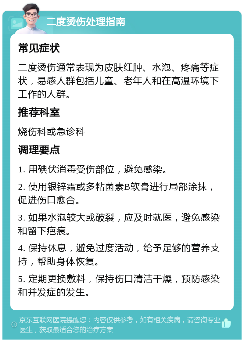 二度烫伤处理指南 常见症状 二度烫伤通常表现为皮肤红肿、水泡、疼痛等症状，易感人群包括儿童、老年人和在高温环境下工作的人群。 推荐科室 烧伤科或急诊科 调理要点 1. 用碘伏消毒受伤部位，避免感染。 2. 使用银锌霜或多粘菌素B软膏进行局部涂抹，促进伤口愈合。 3. 如果水泡较大或破裂，应及时就医，避免感染和留下疤痕。 4. 保持休息，避免过度活动，给予足够的营养支持，帮助身体恢复。 5. 定期更换敷料，保持伤口清洁干燥，预防感染和并发症的发生。