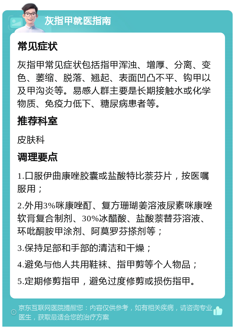 灰指甲就医指南 常见症状 灰指甲常见症状包括指甲浑浊、增厚、分离、变色、萎缩、脱落、翘起、表面凹凸不平、钩甲以及甲沟炎等。易感人群主要是长期接触水或化学物质、免疫力低下、糖尿病患者等。 推荐科室 皮肤科 调理要点 1.口服伊曲康唑胶囊或盐酸特比萘芬片，按医嘱服用； 2.外用3%咪康唑酊、复方珊瑚姜溶液尿素咪康唑软膏复合制剂、30%冰醋酸、盐酸萘替芬溶液、环吡酮胺甲涂剂、阿莫罗芬搽剂等； 3.保持足部和手部的清洁和干燥； 4.避免与他人共用鞋袜、指甲剪等个人物品； 5.定期修剪指甲，避免过度修剪或损伤指甲。