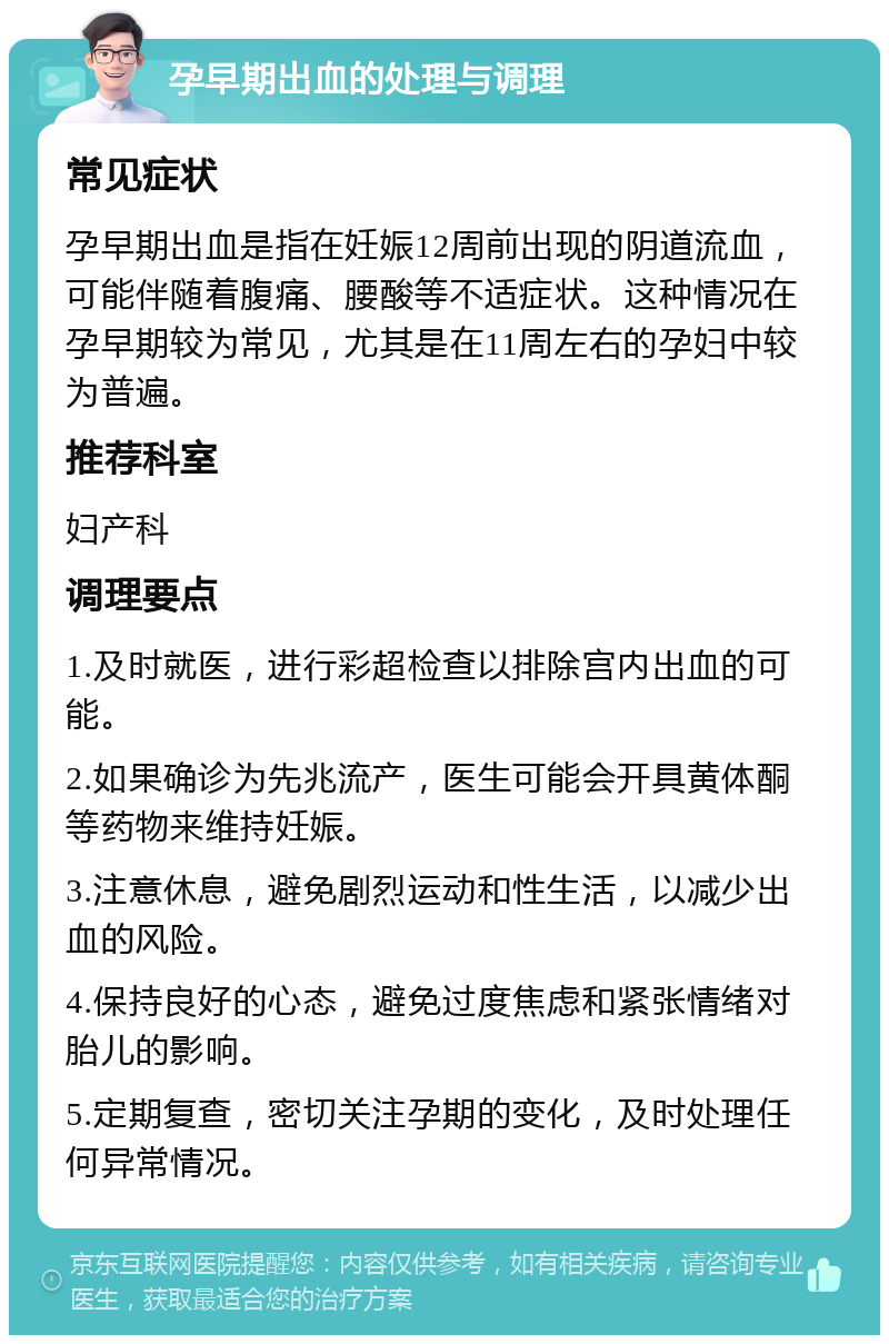 孕早期出血的处理与调理 常见症状 孕早期出血是指在妊娠12周前出现的阴道流血，可能伴随着腹痛、腰酸等不适症状。这种情况在孕早期较为常见，尤其是在11周左右的孕妇中较为普遍。 推荐科室 妇产科 调理要点 1.及时就医，进行彩超检查以排除宫内出血的可能。 2.如果确诊为先兆流产，医生可能会开具黄体酮等药物来维持妊娠。 3.注意休息，避免剧烈运动和性生活，以减少出血的风险。 4.保持良好的心态，避免过度焦虑和紧张情绪对胎儿的影响。 5.定期复查，密切关注孕期的变化，及时处理任何异常情况。