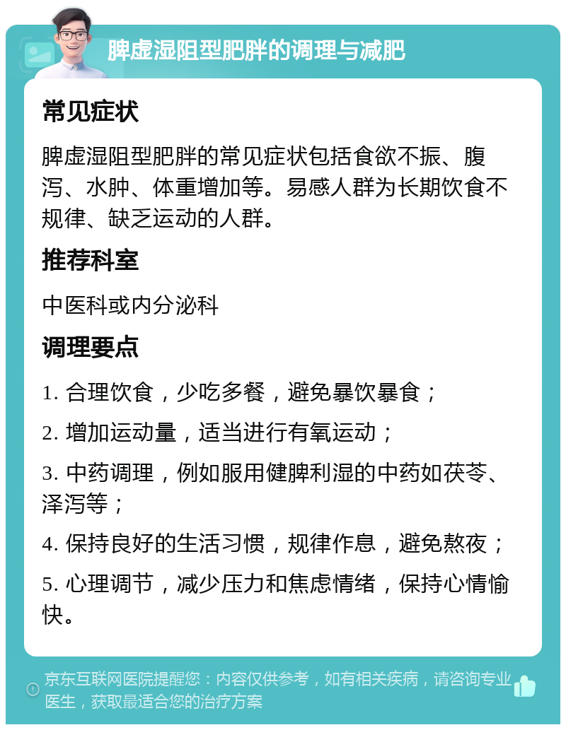 脾虚湿阻型肥胖的调理与减肥 常见症状 脾虚湿阻型肥胖的常见症状包括食欲不振、腹泻、水肿、体重增加等。易感人群为长期饮食不规律、缺乏运动的人群。 推荐科室 中医科或内分泌科 调理要点 1. 合理饮食，少吃多餐，避免暴饮暴食； 2. 增加运动量，适当进行有氧运动； 3. 中药调理，例如服用健脾利湿的中药如茯苓、泽泻等； 4. 保持良好的生活习惯，规律作息，避免熬夜； 5. 心理调节，减少压力和焦虑情绪，保持心情愉快。