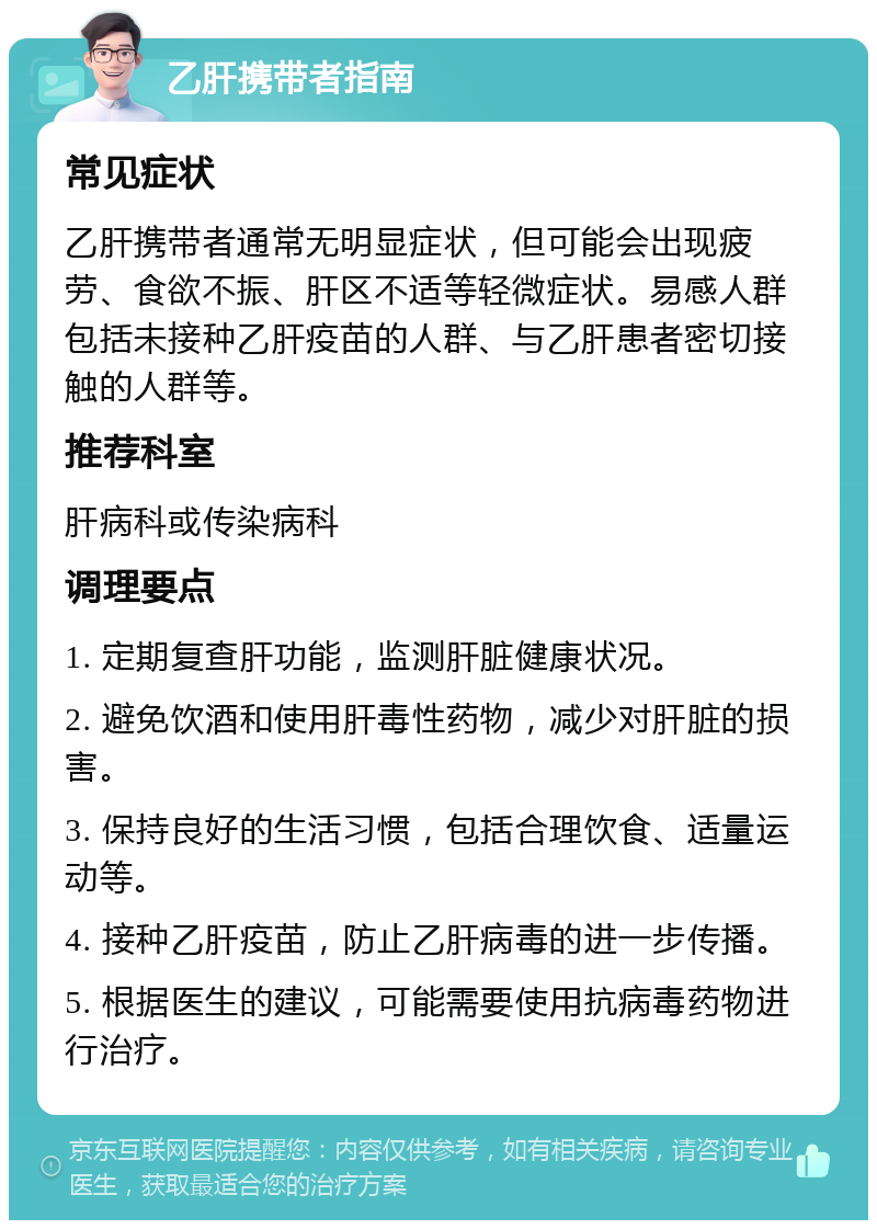 乙肝携带者指南 常见症状 乙肝携带者通常无明显症状，但可能会出现疲劳、食欲不振、肝区不适等轻微症状。易感人群包括未接种乙肝疫苗的人群、与乙肝患者密切接触的人群等。 推荐科室 肝病科或传染病科 调理要点 1. 定期复查肝功能，监测肝脏健康状况。 2. 避免饮酒和使用肝毒性药物，减少对肝脏的损害。 3. 保持良好的生活习惯，包括合理饮食、适量运动等。 4. 接种乙肝疫苗，防止乙肝病毒的进一步传播。 5. 根据医生的建议，可能需要使用抗病毒药物进行治疗。