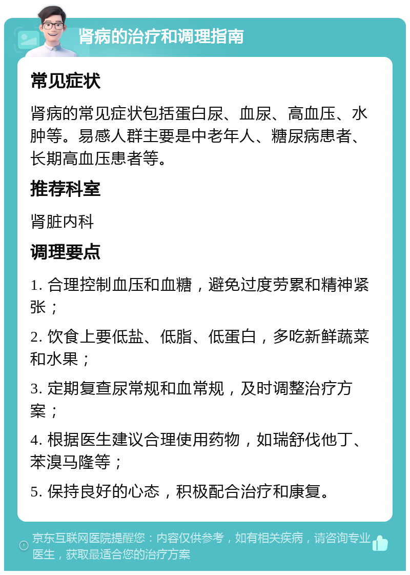 肾病的治疗和调理指南 常见症状 肾病的常见症状包括蛋白尿、血尿、高血压、水肿等。易感人群主要是中老年人、糖尿病患者、长期高血压患者等。 推荐科室 肾脏内科 调理要点 1. 合理控制血压和血糖，避免过度劳累和精神紧张； 2. 饮食上要低盐、低脂、低蛋白，多吃新鲜蔬菜和水果； 3. 定期复查尿常规和血常规，及时调整治疗方案； 4. 根据医生建议合理使用药物，如瑞舒伐他丁、苯溴马隆等； 5. 保持良好的心态，积极配合治疗和康复。