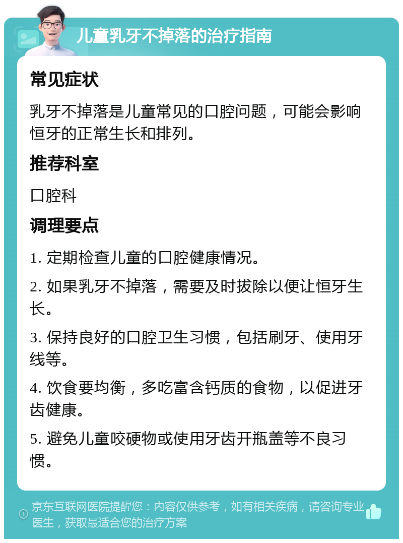 儿童乳牙不掉落的治疗指南 常见症状 乳牙不掉落是儿童常见的口腔问题，可能会影响恒牙的正常生长和排列。 推荐科室 口腔科 调理要点 1. 定期检查儿童的口腔健康情况。 2. 如果乳牙不掉落，需要及时拔除以便让恒牙生长。 3. 保持良好的口腔卫生习惯，包括刷牙、使用牙线等。 4. 饮食要均衡，多吃富含钙质的食物，以促进牙齿健康。 5. 避免儿童咬硬物或使用牙齿开瓶盖等不良习惯。